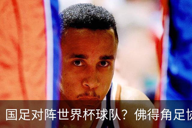 国足对阵世界杯球队？佛得角足协副主席透露，将安排中佛友谊赛