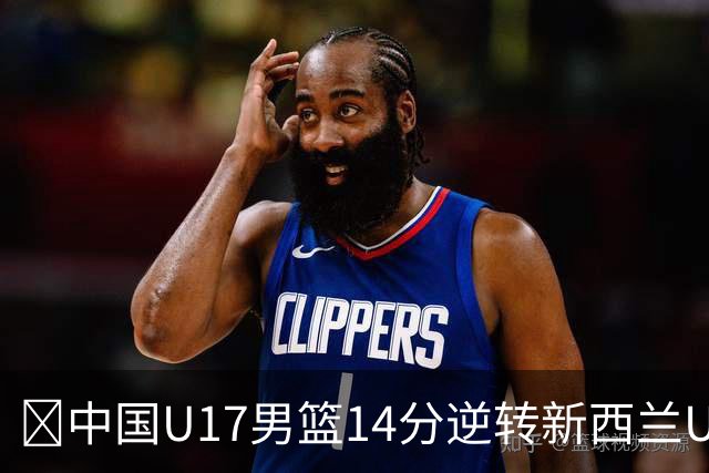 🏀中国U17男篮14分逆转新西兰U17男篮 张淳智24分 陈昱休11中2